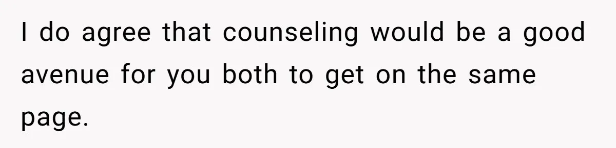 I do agree that counseling would be a good avenue for you both to get on the same page.