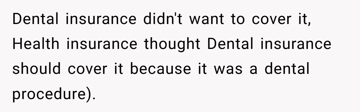 Dental insurance didn't want to cover it, Health insurance thought Dental insurance should cover it because it was a dental procedure).