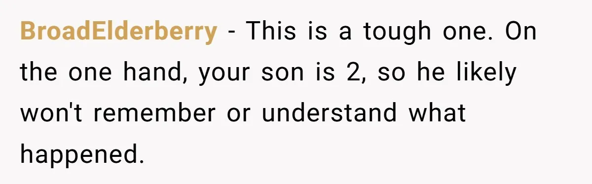 BroadElderberry − This is a tough one. On the one hand, your son is 2, so he likely won't remember or understand what happened.