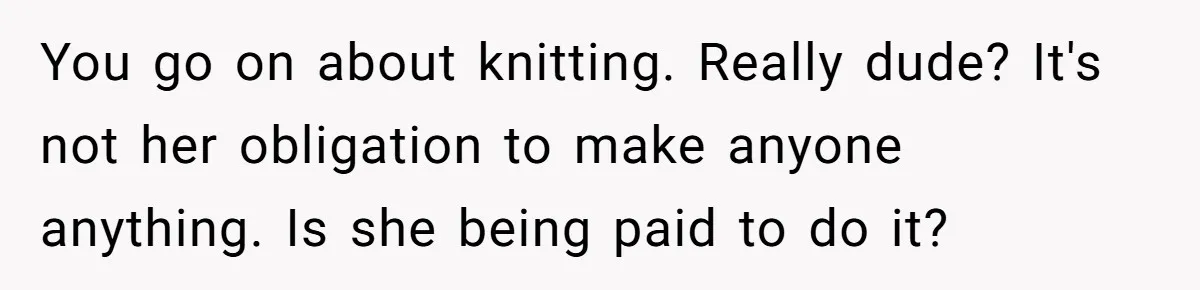 You go on about knitting. Really dude? It's not her obligation to make anyone anything. Is she being paid to do it?