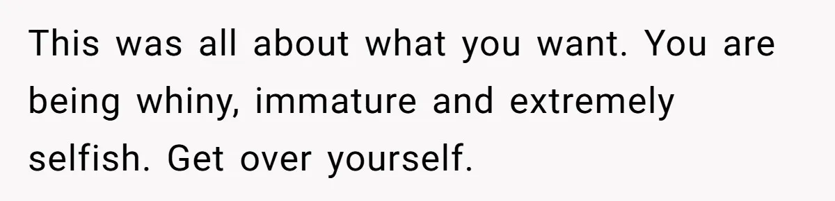 This was all about what you want. You are being whiny, immature and extremely selfish. Get over yourself.