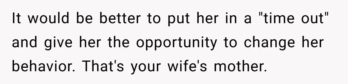 It would be better to put her in a "time out" and give her the opportunity to change her behavior. That's your wife's mother.