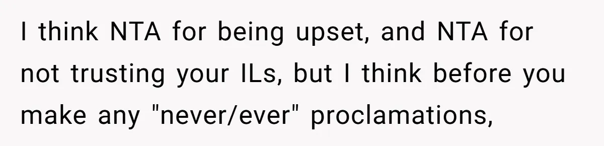 I think NTA for being upset, and NTA for not trusting your ILs, but I think before you make any "never/ever" proclamations,