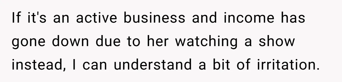 If it's an active business and income has gone down due to her watching a show instead, I can understand a bit of irritation.