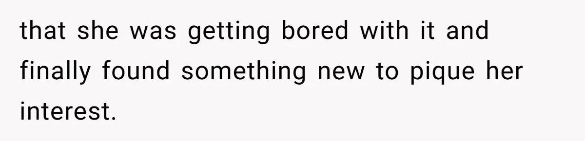 that she was getting bored with it and finally found something new to pique her interest.