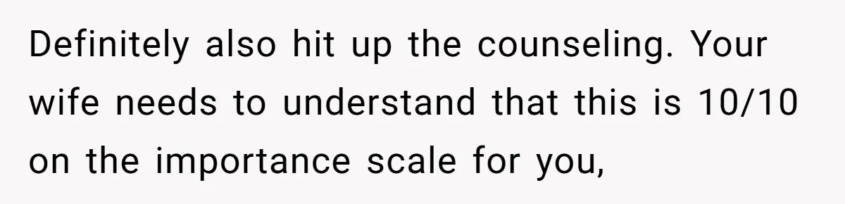 Definitely also hit up the counseling. Your wife needs to understand that this is 10/10 on the importance scale for you,
