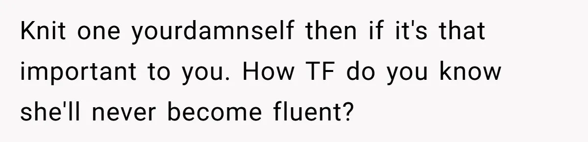 Knit one yourdamnself then if it's that important to you. How TF do you know she'll never become fluent?