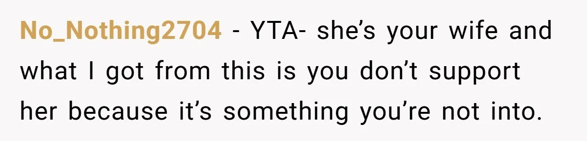 No_Nothing2704 − YTA- she’s your wife and what I got from this is you don’t support her because it’s something you’re not into.