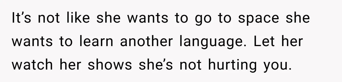 It’s not like she wants to go to space she wants to learn another language. Let her watch her shows she’s not hurting you.