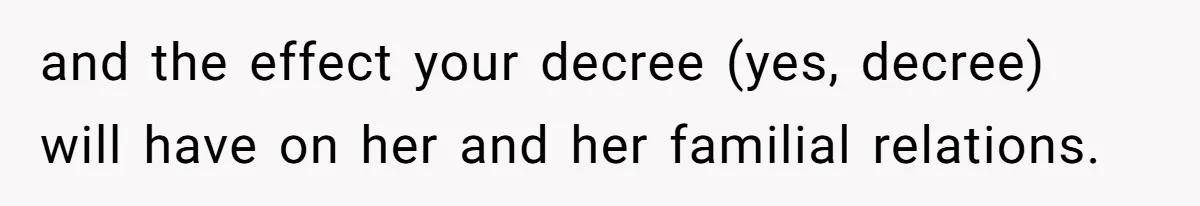 and the effect your decree (yes, decree) will have on her and her familial relations.