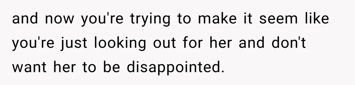 and now you're trying to make it seem like you're just looking out for her and don't want her to be disappointed.