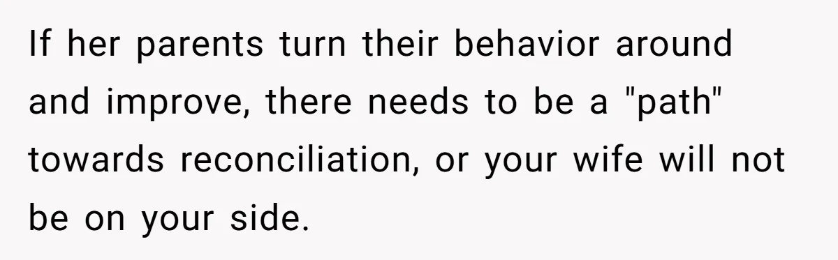 If her parents turn their behavior around and improve, there needs to be a "path" towards reconciliation, or your wife will not be on your side.