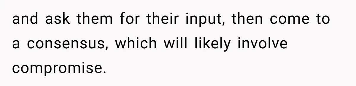 and ask them for their input, then come to a consensus, which will likely involve compromise.
