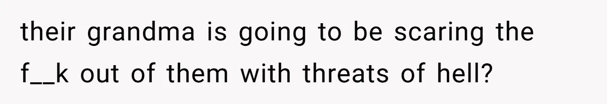 their grandma is going to be scaring the f__k out of them with threats of hell?