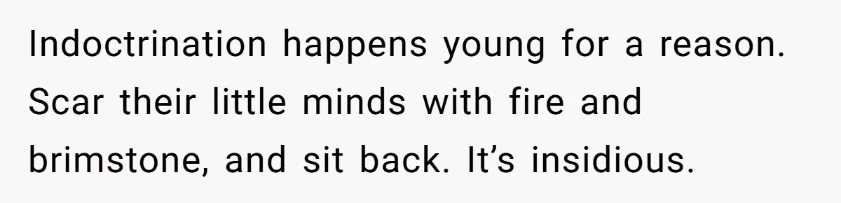 Indoctrination happens young for a reason. Scar their little minds with fire and brimstone, and sit back. It’s insidious.