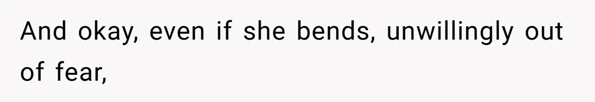 And okay, even if she bends, unwillingly out of fear,