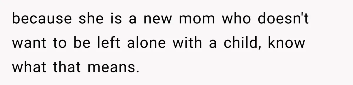 because she is a new mom who doesn't want to be left alone with a child, know what that means.
