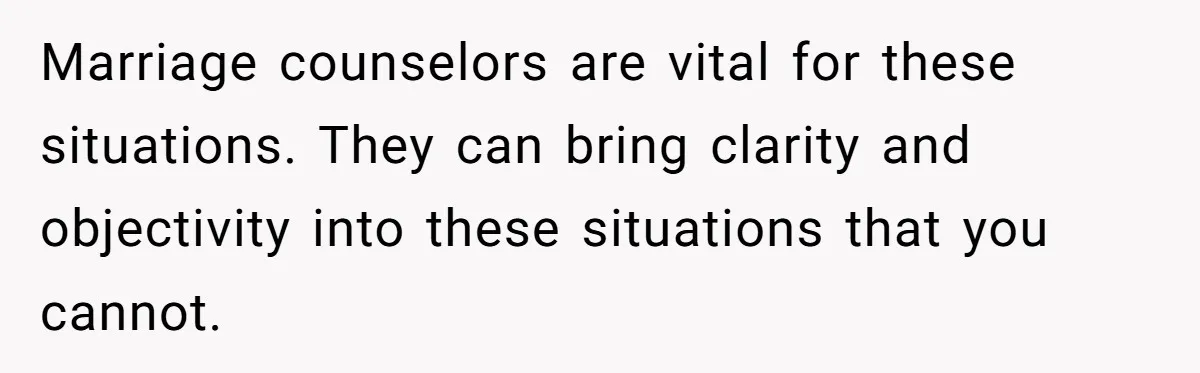 Marriage counselors are vital for these situations. They can bring clarity and objectivity into these situations that you cannot.