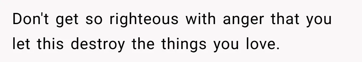 Don't get so righteous with anger that you let this destroy the things you love.