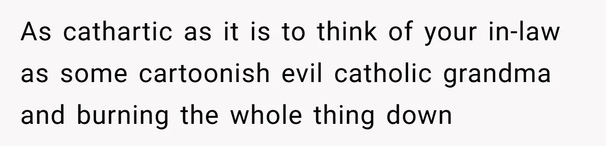 As cathartic as it is to think of your in-law as some cartoonish evil catholic grandma and burning the whole thing down