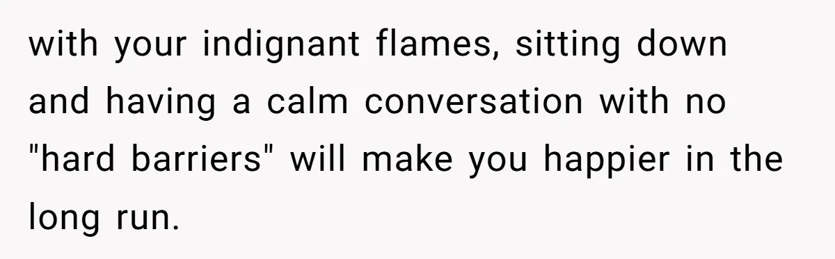 with your indignant flames, sitting down and having a calm conversation with no "hard barriers" will make you happier in the long run.