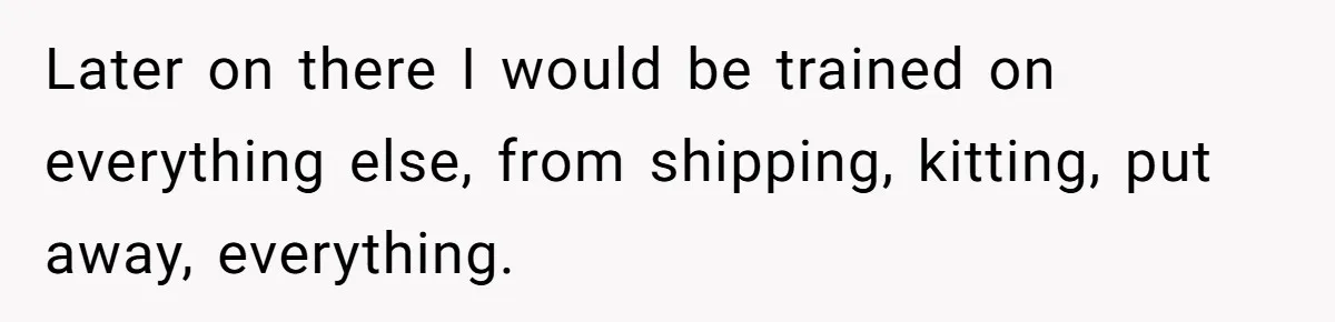 Later on there I would be trained on everything else, from shipping, kitting, put away, everything.