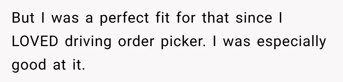 But I was a perfect fit for that since I LOVED driving order picker. I was especially good at it.
