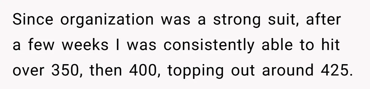 Since organization was a strong suit, after a few weeks I was consistently able to hit over 350, then 400, topping out around 425.