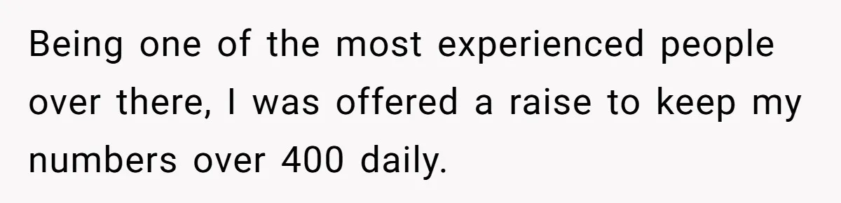 Being one of the most experienced people over there, I was offered a raise to keep my numbers over 400 daily.