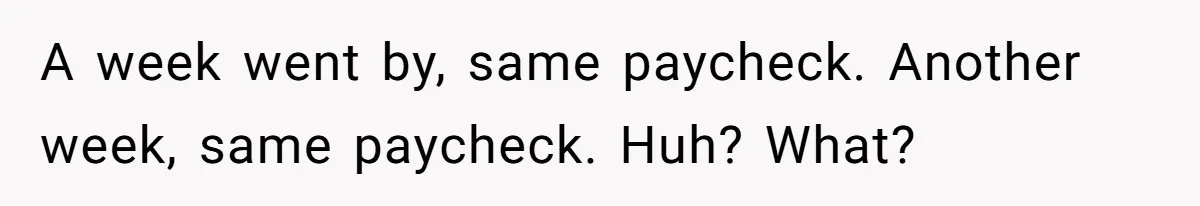 A week went by, same paycheck. Another week, same paycheck. Huh? What?