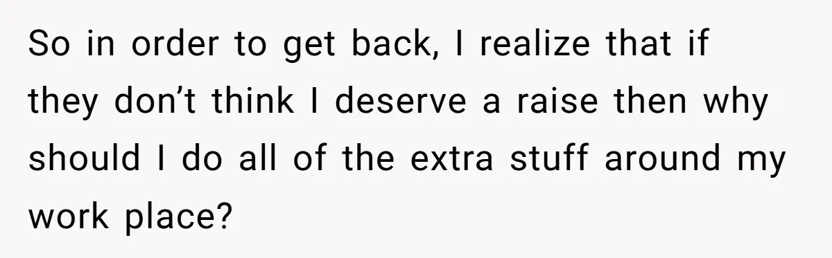 So in order to get back, I realize that if they don’t think I deserve a raise then why should I do all of the extra stuff around my work...