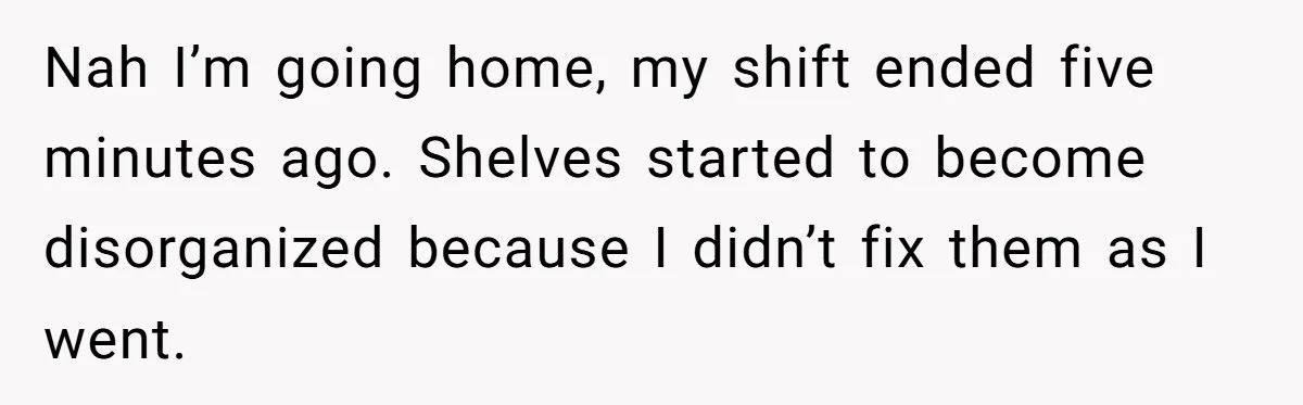 Nah I’m going home, my shift ended five minutes ago. Shelves started to become disorganized because I didn’t fix them as I went.