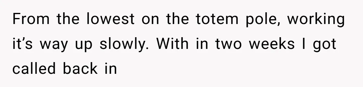 From the lowest on the totem pole, working it’s way up slowly. With in two weeks I got called back in