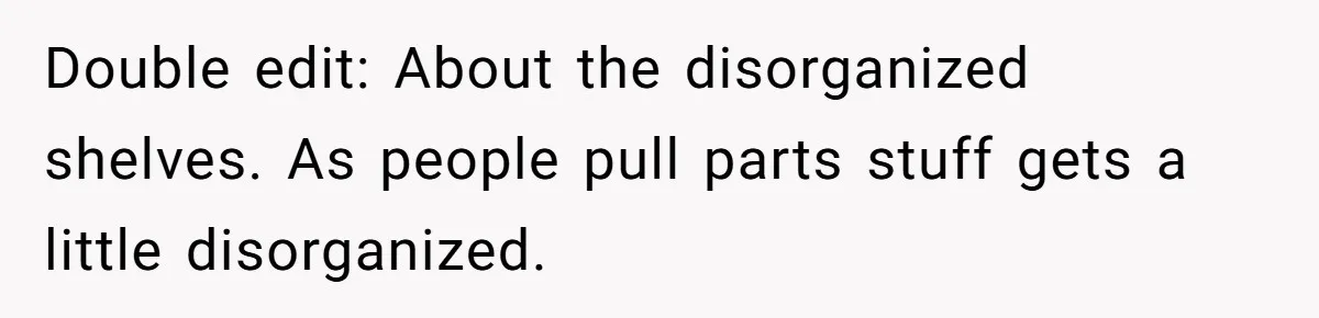 Double edit: About the disorganized shelves. As people pull parts stuff gets a little disorganized.