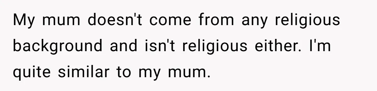 My mum doesn't come from any religious background and isn't religious either. I'm quite similar to my mum.