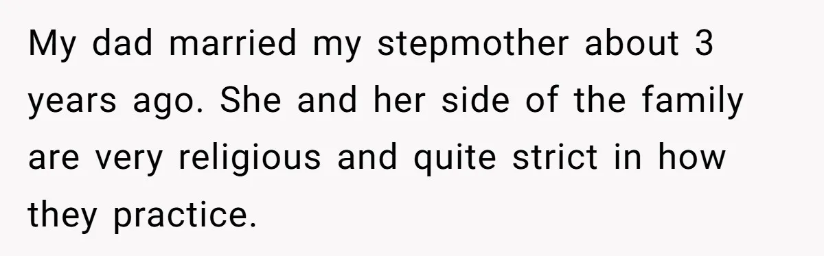 My dad married my stepmother about 3 years ago. She and her side of the family are very religious and quite strict in how they practice.