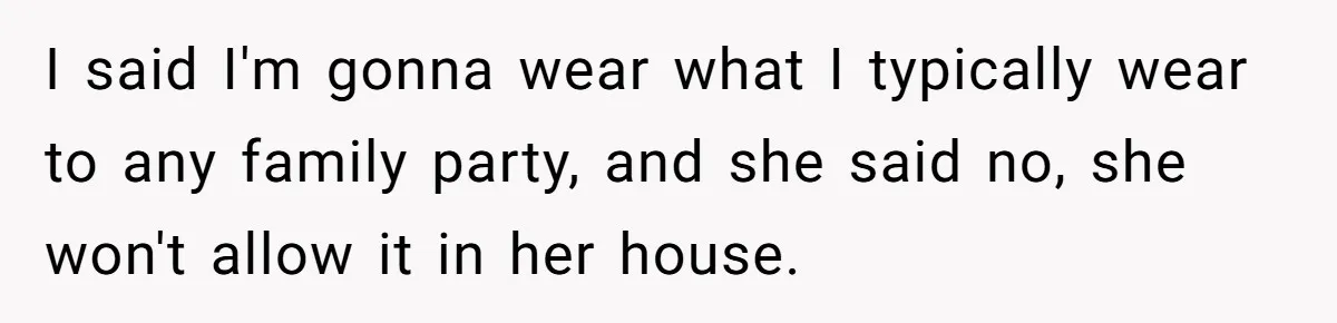 I said I'm gonna wear what I typically wear to any family party, and she said no, she won't allow it in her house.