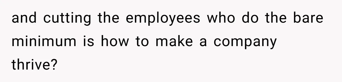 and cutting the employees who do the bare minimum is how to make a company thrive?