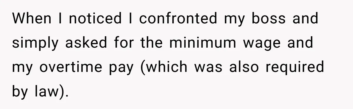 When I noticed I confronted my boss and simply asked for the minimum wage and my overtime pay (which was also required by law).