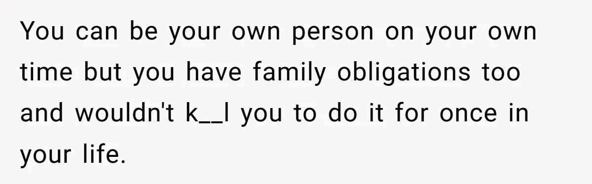 You can be your own person on your own time but you have family obligations too and wouldn't k__l you to do it for once in your life.