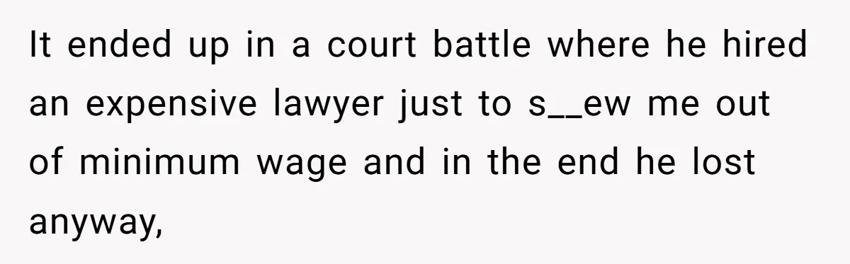 It ended up in a court battle where he hired an expensive lawyer just to s__ew me out of minimum wage and in the end he lost anyway,