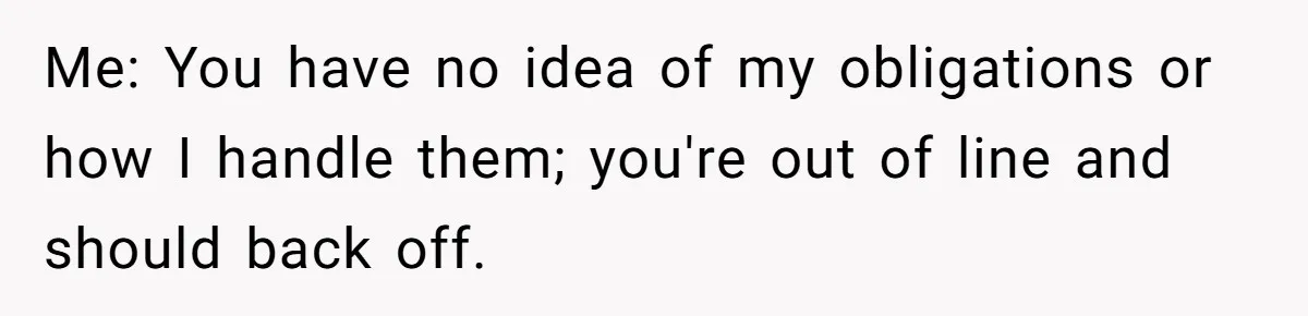 Me: You have no idea of my obligations or how I handle them; you're out of line and should back off.