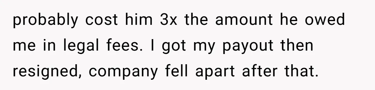 probably cost him 3x the amount he owed me in legal fees. I got my payout then resigned, company fell apart after that.