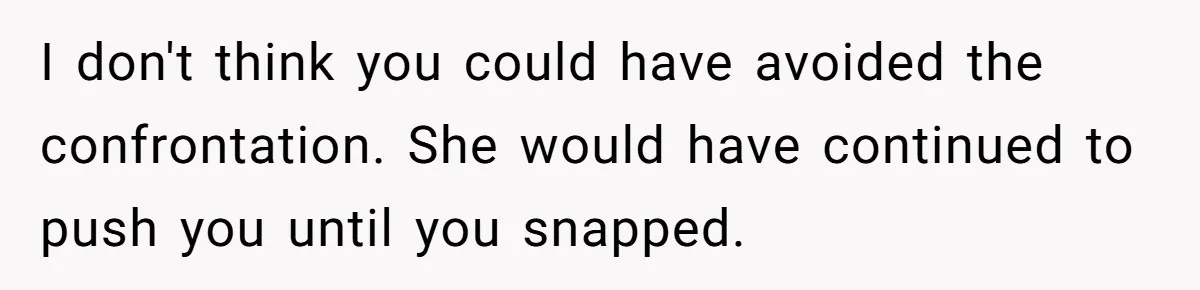 I don't think you could have avoided the confrontation. She would have continued to push you until you snapped.