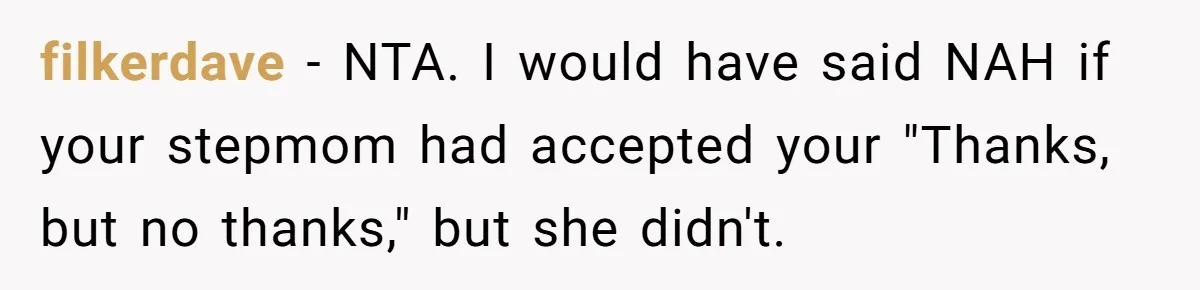 filkerdave − NTA. I would have said NAH if your stepmom had accepted your "Thanks, but no thanks," but she didn't.