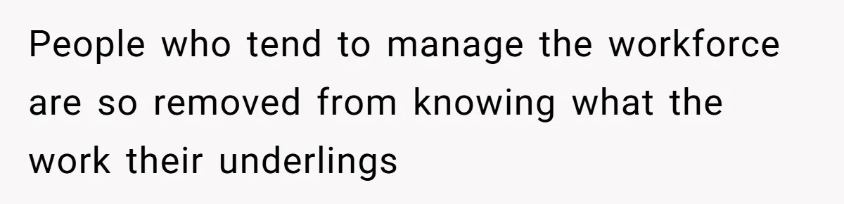 People who tend to manage the workforce are so removed from knowing what the work their underlings