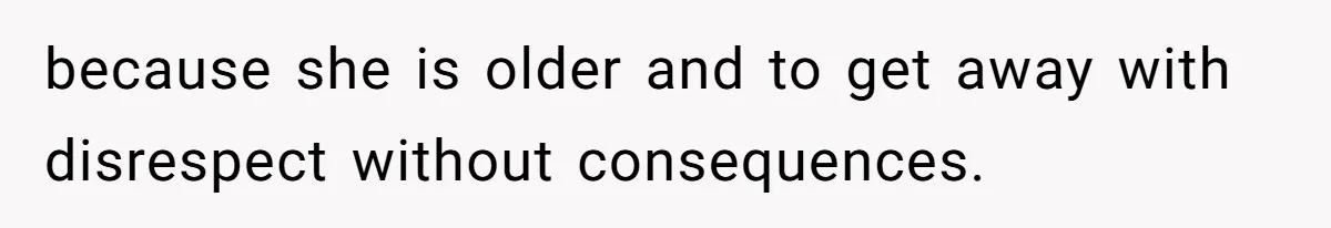 because she is older and to get away with disrespect without consequences.