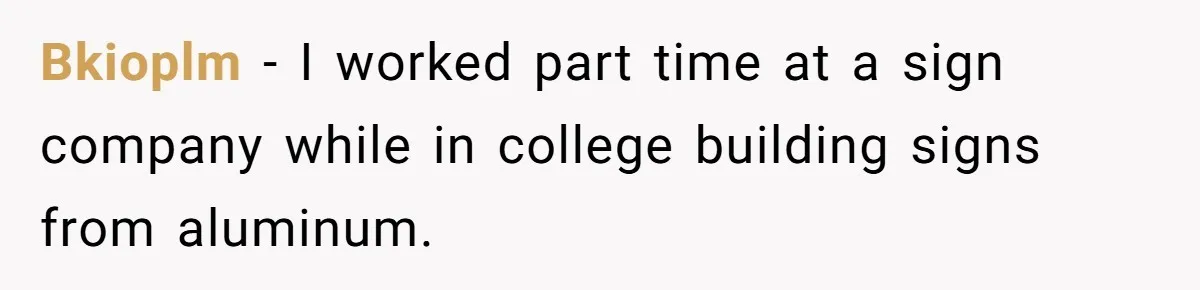 Bkioplm − I worked part time at a sign company while in college building signs from aluminum.