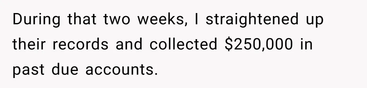 During that two weeks, I straightened up their records and collected $250,000 in past due accounts.