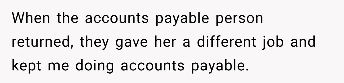 When the accounts payable person returned, they gave her a different job and kept me doing accounts payable.